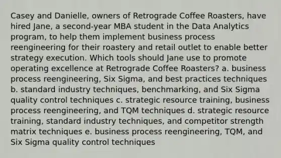 Casey and Danielle, owners of Retrograde Coffee Roasters, have hired Jane, a second-year MBA student in the Data Analytics program, to help them implement business process reengineering for their roastery and retail outlet to enable better strategy execution. Which tools should Jane use to promote operating excellence at Retrograde Coffee Roasters? a. business process reengineering, Six Sigma, and best practices techniques b. standard industry techniques, benchmarking, and Six Sigma quality control techniques c. strategic resource training, business process reengineering, and TQM techniques d. strategic resource training, standard industry techniques, and competitor strength matrix techniques e. business process reengineering, TQM, and Six Sigma quality control techniques