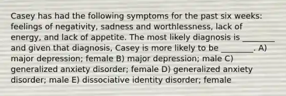 Casey has had the following symptoms for the past six weeks: feelings of negativity, sadness and worthlessness, lack of energy, and lack of appetite. The most likely diagnosis is ________ and given that diagnosis, Casey is more likely to be ________. A) major depression; female B) major depression; male C) generalized anxiety disorder; female D) generalized anxiety disorder; male E) dissociative identity disorder; female