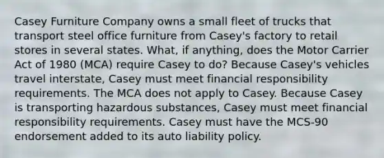 Casey Furniture Company owns a small fleet of trucks that transport steel office furniture from Casey's factory to retail stores in several states. What, if anything, does the Motor Carrier Act of 1980 (MCA) require Casey to do? Because Casey's vehicles travel interstate, Casey must meet financial responsibility requirements. The MCA does not apply to Casey. Because Casey is transporting hazardous substances, Casey must meet financial responsibility requirements. Casey must have the MCS-90 endorsement added to its auto liability policy.