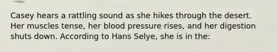 Casey hears a rattling sound as she hikes through the desert. Her muscles tense, her blood pressure rises, and her digestion shuts down. According to Hans Selye, she is in the: