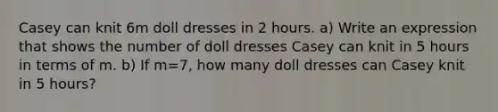 Casey can knit 6m doll dresses in 2 hours. a) Write an expression that shows the number of doll dresses Casey can knit in 5 hours in terms of m. b) If m=7, how many doll dresses can Casey knit in 5 hours?