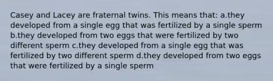 Casey and Lacey are fraternal twins. This means that: a.they developed from a single egg that was fertilized by a single sperm b.they developed from two eggs that were fertilized by two different sperm c.they developed from a single egg that was fertilized by two different sperm d.they developed from two eggs that were fertilized by a single sperm