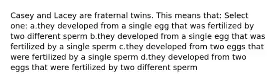 Casey and Lacey are fraternal twins. This means that: Select one: a.they developed from a single egg that was fertilized by two different sperm b.they developed from a single egg that was fertilized by a single sperm c.they developed from two eggs that were fertilized by a single sperm d.they developed from two eggs that were fertilized by two different sperm