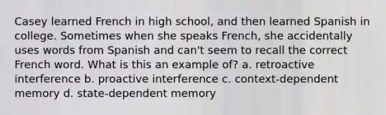 Casey learned French in high school, and then learned Spanish in college. Sometimes when she speaks French, she accidentally uses words from Spanish and can't seem to recall the correct French word. What is this an example of? a. retroactive interference b. proactive interference c. context-dependent memory d. state-dependent memory