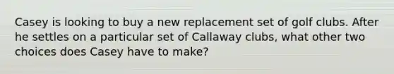 Casey is looking to buy a new replacement set of golf clubs. After he settles on a particular set of Callaway clubs, what other two choices does Casey have to make?