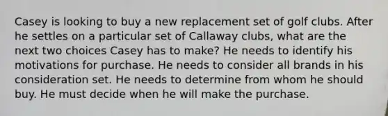 Casey is looking to buy a new replacement set of golf clubs. After he settles on a particular set of Callaway clubs, what are the next two choices Casey has to make? He needs to identify his motivations for purchase. He needs to consider all brands in his consideration set. He needs to determine from whom he should buy. He must decide when he will make the purchase.