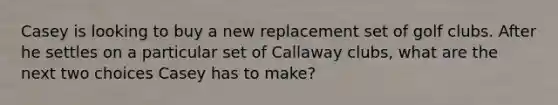 Casey is looking to buy a new replacement set of golf clubs. After he settles on a particular set of Callaway clubs, what are the next two choices Casey has to make?