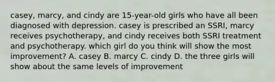 casey, marcy, and cindy are 15-year-old girls who have all been diagnosed with depression. casey is prescribed an SSRI, marcy receives psychotherapy, and cindy receives both SSRI treatment and psychotherapy. which girl do you think will show the most improvement? A. casey B. marcy C. cindy D. the three girls will show about the same levels of improvement