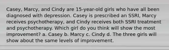 Casey, Marcy, and Cindy are 15-year-old girls who have all been diagnosed with depression. Casey is prescribed an SSRI, Marcy receives psychotherapy, and Cindy receives both SSRI treatment and psychotherapy. Which girl do you think will show the most improvement? a. Casey b. Marcy c. Cindy d. The three girls will show about the same levels of improvement.