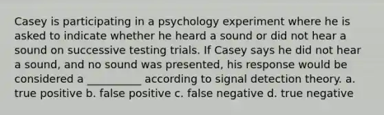 Casey is participating in a psychology experiment where he is asked to indicate whether he heard a sound or did not hear a sound on successive testing trials. If Casey says he did not hear a sound, and no sound was presented, his response would be considered a __________ according to signal detection theory. a. true positive b. false positive c. false negative d. true negative