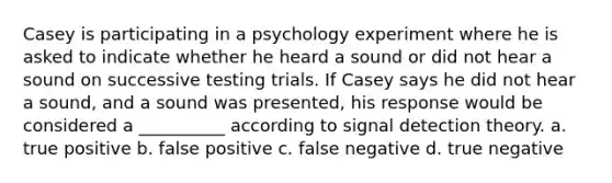 Casey is participating in a psychology experiment where he is asked to indicate whether he heard a sound or did not hear a sound on successive testing trials. If Casey says he did not hear a sound, and a sound was presented, his response would be considered a __________ according to signal detection theory. a. true positive b. false positive c. false negative d. true negative