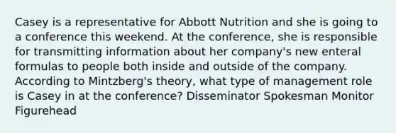 Casey is a representative for Abbott Nutrition and she is going to a conference this weekend. At the conference, she is responsible for transmitting information about her company's new enteral formulas to people both inside and outside of the company. According to Mintzberg's theory, what type of management role is Casey in at the conference? Disseminator Spokesman Monitor Figurehead