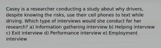 Casey is a researcher conducting a study about why drivers, despite knowing the risks, use their cell phones to text while driving. Which type of interviews would she conduct for her research? a) Information gathering interview b) Helping interview c) Exit interview d) Performance interview e) Employment interview