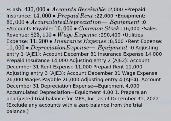 •Cash: 430,000 •Accounts​ Receivable:2,000 •Prepaid​ Insurance: 14,000 •Prepaid​ Rent:22,000 •Equipment: 60,000 •Accumulated Depreciation—​Equipment: ​0 •Accounts​ Payable: 10,000 •Common​ Stock:16,000 •Sales​ Revenue: 823,100 •Wage​ Expense:290,400 •Utilities​ Expense: 11,200 •Insurance​ Expense:8,500 •Rent​ Expense: 11,000 •Depreciation Expense—​Equipment: ​0​ Adjusting entry 1​ (AJE1): Account December 31 Insurance Expense 14,000 Prepaid Insurance 14,000 Adjusting entry 2​ (AJE2): Account December 31 Rent Expense 11,000 Prepaid Rent 11,000 Adjusting entry 3​ (AJE3): Account December 31 Wage Expense 26,000 Wages Payable 26,000 Adjusting entry 4​ (AJE4): Account December 31 Depreciation Expense—Equipment 4,000 Accumulated Depreciation—Equipment 4,00 1. Prepare an unadjusted trial balance for MPS​, Inc. as of December​ 31, 2022. ​(Exclude any accounts with a zero balance from the trial​ balance.)