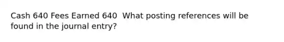 Cash 640 Fees Earned 640 ​ What posting references will be found in the journal entry?