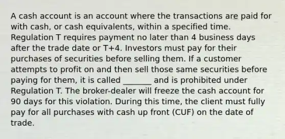 A cash account is an account where the transactions are paid for with cash, or cash equivalents, within a specified time. Regulation T requires payment no later than 4 business days after the trade date or T+4. Investors must pay for their purchases of securities before selling them. If a customer attempts to profit on and then sell those same securities before paying for them, it is called _______ and is prohibited under Regulation T. The broker-dealer will freeze the cash account for 90 days for this violation. During this time, the client must fully pay for all purchases with cash up front (CUF) on the date of trade.