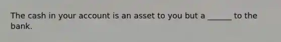 The cash in your account is an asset to you but a ______ to the bank.