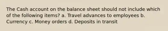 The Cash account on the balance sheet should not include which of the following items? a. Travel advances to employees b. Currency c. Money orders d. Deposits in transit