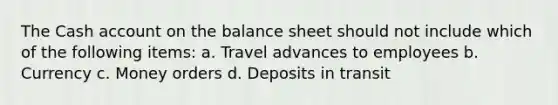 The Cash account on the balance sheet should not include which of the following items: a. Travel advances to employees b. Currency c. Money orders d. Deposits in transit