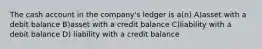 The cash account in the company's ledger is a(n) A)asset with a debit balance B)asset with a credit balance C)liability with a debit balance D) liability with a credit balance