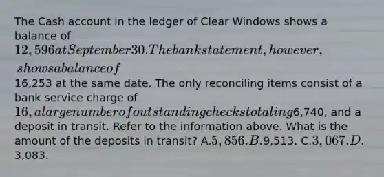 The Cash account in the ledger of Clear Windows shows a balance of 12,596 at September 30. The bank statement, however, shows a balance of16,253 at the same date. The only reconciling items consist of a bank service charge of 16, a large number of outstanding checks totaling6,740, and a deposit in transit. Refer to the information above. What is the amount of the deposits in transit? A.5,856. B.9,513. C.3,067. D.3,083.