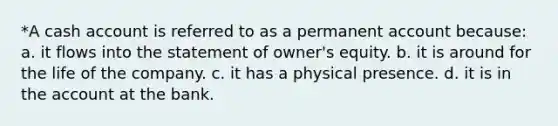 *A cash account is referred to as a permanent account because: a. it flows into the statement of owner's equity. b. it is around for the life of the company. c. it has a physical presence. d. it is in the account at the bank.