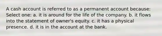 A cash account is referred to as a permanent account because: Select one: a. it is around for the life of the company. b. it flows into the statement of owner's equity. c. it has a physical presence. d. it is in the account at the bank.