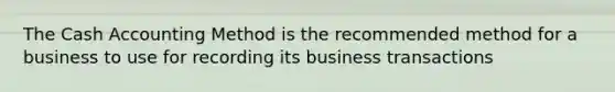 The Cash Accounting Method is the recommended method for a business to use for recording its business transactions