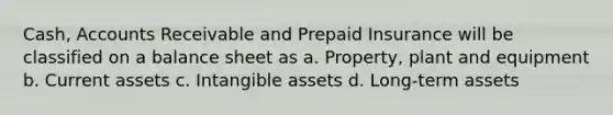 Cash, Accounts Receivable and Prepaid Insurance will be classified on a balance sheet as a. Property, plant and equipment b. Current assets c. Intangible assets d. Long-term assets