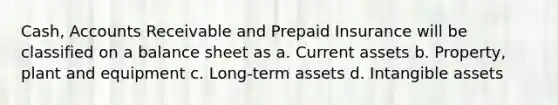 Cash, Accounts Receivable and Prepaid Insurance will be classified on a balance sheet as a. Current assets b. Property, plant and equipment c. Long-term assets d. Intangible assets