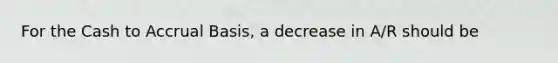 For the Cash to Accrual Basis, a decrease in A/R should be