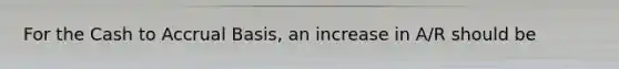 For the Cash to Accrual Basis, an increase in A/R should be