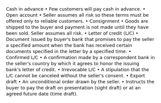 Cash in advance • Few customers will pay cash in advance. • Open account • Seller assumes all risk so these terms must be offered only to reliable customers. • Consignment • Goods are shipped to the buyer and payment is not made until they have been sold. Seller assumes all risk. • Letter of credit (L/C) • Document issued by buyer's bank that promises to pay the seller a specified amount when the bank has received certain documents specified in the letter by a specified time. • Confirmed L/C • A confirmation made by a correspondent bank in the seller's country by which it agrees to honor the issuing bank's letter of credit. • Irrevocable L/C • A stipulation that the L/C cannot be canceled without the seller's consent. • Export draft • An unconditional order drawn by the seller. • Instructs the buyer to pay the draft on presentation (sight draft) or at an agreed future date (time draft).