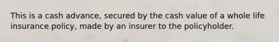 This is a cash advance, secured by the cash value of a whole life insurance policy, made by an insurer to the policyholder.