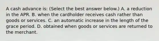 A cash advance​ is: ​(Select the best answer​ below.) A. a reduction in the APR. B. when the cardholder receives cash rather than goods or services. C. an automatic increase in the length of the grace period. D. obtained when goods or services are returned to the merchant.