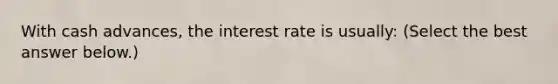 With cash​ advances, the interest rate is​ usually: ​(Select the best answer​ below.)