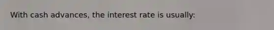 With cash advances, the interest rate is usually: