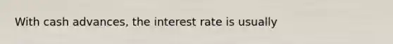 With cash advances, the interest rate is usually