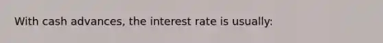 With cash​ advances, the interest rate is​ usually: