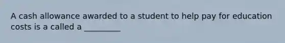 A cash allowance awarded to a student to help pay for education costs is a called a _________