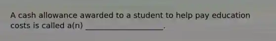 A cash allowance awarded to a student to help pay education costs is called a(n) ____________________.