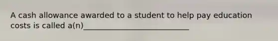 A cash allowance awarded to a student to help pay education costs is called a(n)___________________________