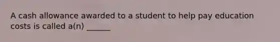 A cash allowance awarded to a student to help pay education costs is called a(n) ______