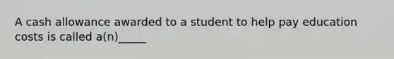 A cash allowance awarded to a student to help pay education costs is called a(n)_____