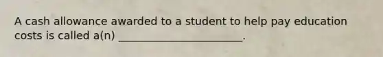 A cash allowance awarded to a student to help pay education costs is called a(n) _______________________.