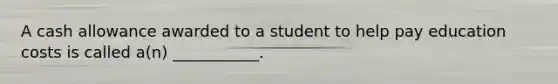 A cash allowance awarded to a student to help pay education costs is called a(n) ___________.