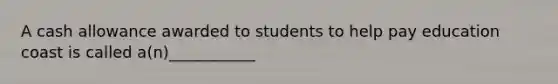 A cash allowance awarded to students to help pay education coast is called a(n)___________