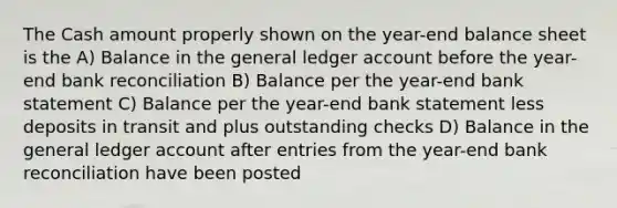 The Cash amount properly shown on the year-end balance sheet is the A) Balance in the general ledger account before the year-end bank reconciliation B) Balance per the year-end bank statement C) Balance per the year-end bank statement less deposits in transit and plus outstanding checks D) Balance in the general ledger account after entries from the year-end bank reconciliation have been posted