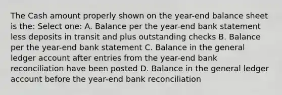 The Cash amount properly shown on the year-end balance sheet is the: Select one: A. Balance per the year-end bank statement less deposits in transit and plus outstanding checks B. Balance per the year-end bank statement C. Balance in the general ledger account after entries from the year-end bank reconciliation have been posted D. Balance in the general ledger account before the year-end bank reconciliation