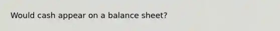 Would cash appear on a balance sheet?